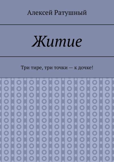 Книга Житие. Три тире, три точки – к дочке! (Алексей Ратушный)